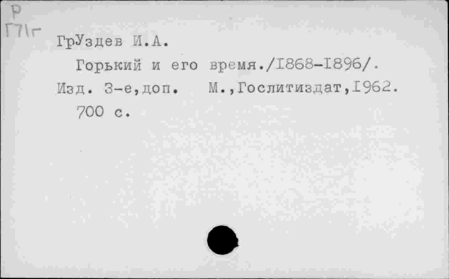 ﻿р ГПг
ГрУздев И.А.
Горький и его время./1868-1896/.
Изд. 3-е,доп. М.,Гослитиздат,1962. 700 с.